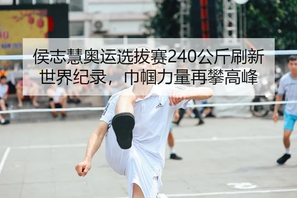 侯志慧奥运选拔赛240公斤刷新世界纪录，巾帼力量再攀高峰